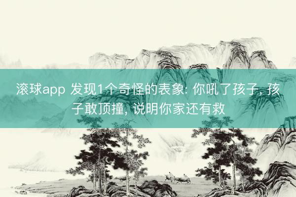 滚球app 发现1个奇怪的表象: 你吼了孩子， 孩子敢顶撞， 说明你家还有救