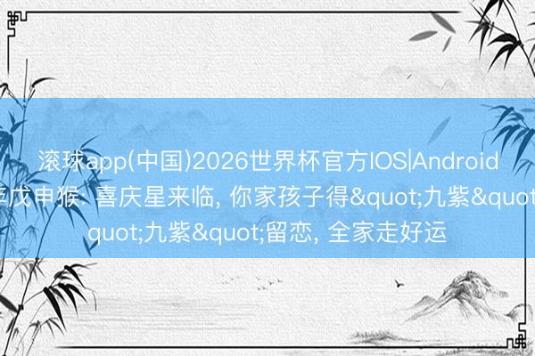 滚球app(中国)2026世界杯官方IOS|Android手机app下载 68年戊申猴: 喜庆星来临， 你家孩子得"九紫"留恋， 全家走好运