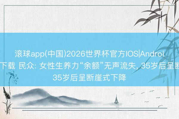 滚球app(中国)2026世界杯官方IOS|Android手机app下载 民众: 女性生养力“余额”无声流失， 35岁后呈断崖式下降