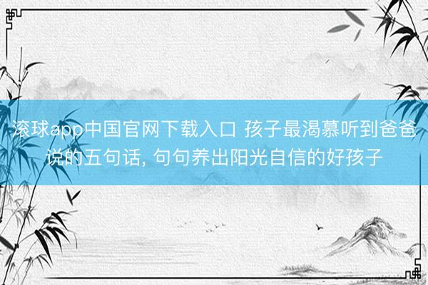 滚球app中国官网下载入口 孩子最渴慕听到爸爸说的五句话， 句句养出阳光自信的好孩子