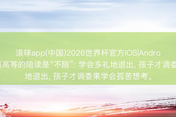 滚球app(中国)2026世界杯官方IOS|Android手机app下载 最高等的陪读是“不陪”: 学会多礼地退出， 孩子才调委果学会孤苦想考。