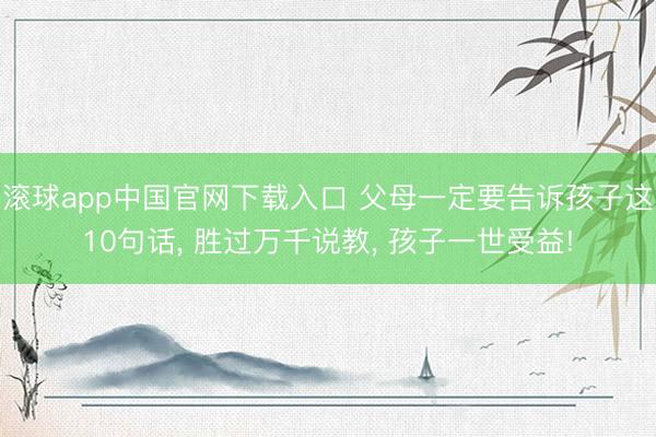 滚球app中国官网下载入口 父母一定要告诉孩子这10句话， 胜过万千说教， 孩子一世受益!