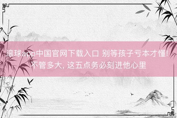滚球app中国官网下载入口 别等孩子亏本才懂! 不管多大， 这五点务必刻进他心里
