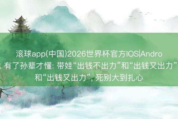 滚球app(中国)2026世界杯官方IOS|Android手机app下载 有了孙辈才懂: 带娃“出钱不出力”和“出钱又出力”， 死别大到扎心