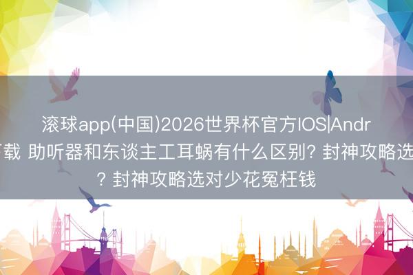 滚球app(中国)2026世界杯官方IOS|Android手机app下载 助听器和东谈主工耳蜗有什么区别? 封神攻略选对少花冤枉钱