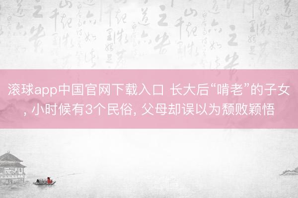 滚球app中国官网下载入口 长大后“啃老”的子女， 小时候有3个民俗， 父母却误以为颓败颖悟