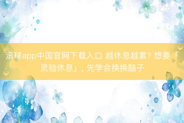 滚球app中国官网下载入口 越休息越累? 想要「灵验休息」， 先学会换换脑子