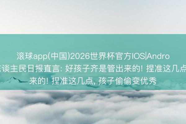 滚球app(中国)2026世界杯官方IOS|Android手机app下载 东谈主民日报直言: 好孩子齐是管出来的! 捏准这几点， 孩子偷偷变优秀