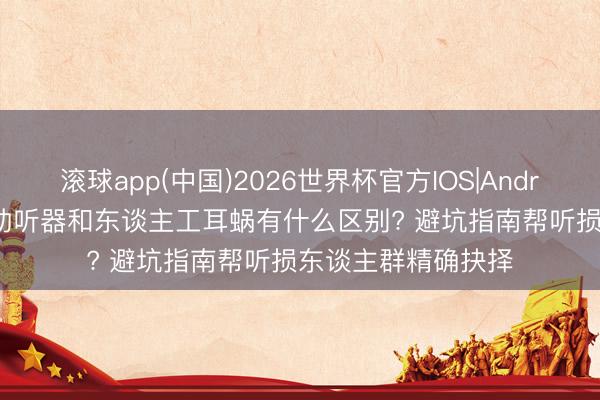 滚球app(中国)2026世界杯官方IOS|Android手机app下载 助听器和东谈主工耳蜗有什么区别? 避坑指南帮听损东谈主群精确抉择