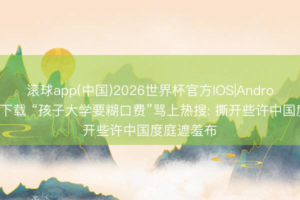 滚球app(中国)2026世界杯官方IOS|Android手机app下载 “孩子大学要糊口费”骂上热搜: 撕开些许中国度庭遮羞布