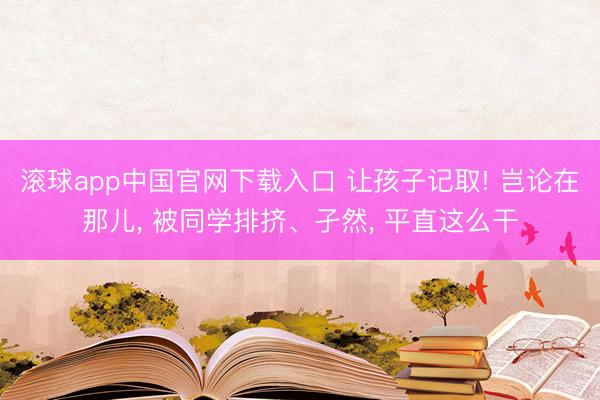 滚球app中国官网下载入口 让孩子记取! 岂论在那儿， 被同学排挤、孑然， 平直这么干
