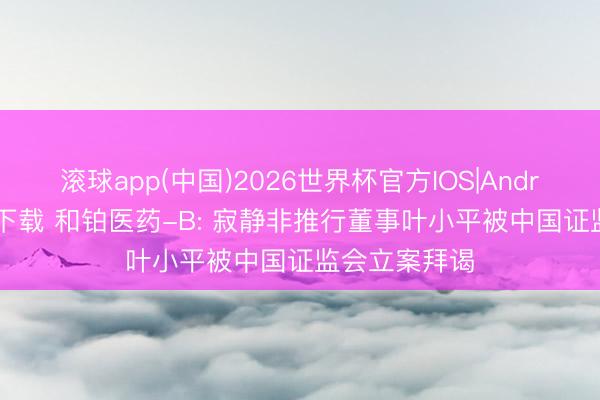 滚球app(中国)2026世界杯官方IOS|Android手机app下载 和铂医药-B: 寂静非推行董事叶小平被中国证监会立案拜谒