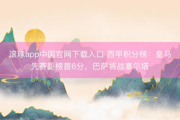 滚球app中国官网下载入口 西甲积分榜：皇马先赛距榜首6分，巴萨将战塞尔塔