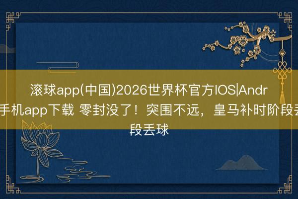 滚球app(中国)2026世界杯官方IOS|Android手机app下载 零封没了！突围不远，皇马补时阶段丢球