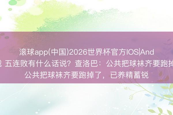 滚球app(中国)2026世界杯官方IOS|Android手机app下载 五连败有什么话说？查洛巴：公共把球袜齐要跑掉了，已养精蓄锐