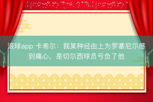 滚球app 卡希尔：我某种经由上为罗塞尼尔感到痛心，是切尔西球员亏负了他