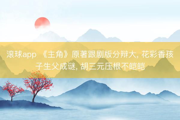 滚球app 《主角》原著跟剧版分辩大， 花彩香孩子生父成谜， 胡三元压根不皑皑