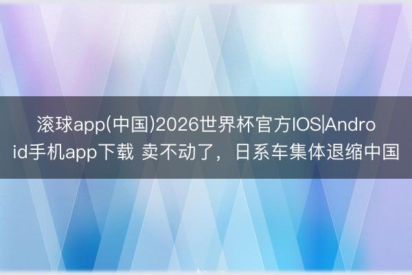 滚球app(中国)2026世界杯官方IOS|Android手机app下载 卖不动了，日系车集体退缩中国
