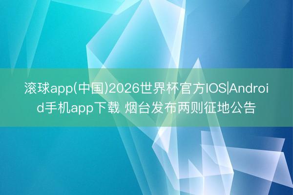 滚球app(中国)2026世界杯官方IOS|Android手机app下载 烟台发布两则征地公告