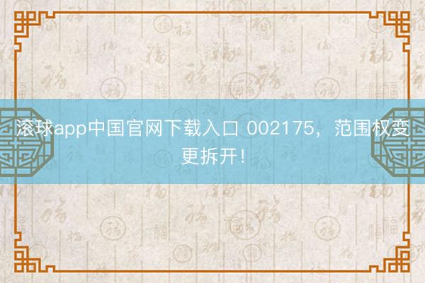 滚球app中国官网下载入口 002175，范围权变更拆开！