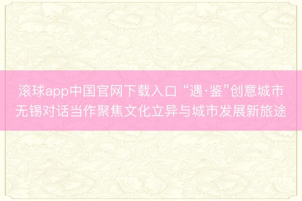 滚球app中国官网下载入口 “遇·鉴”创意城市无锡对话当作聚焦文化立异与城市发展新旅途