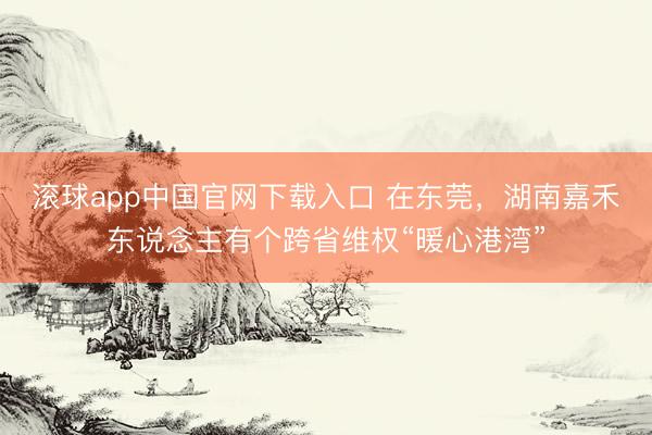 滚球app中国官网下载入口 在东莞，湖南嘉禾东说念主有个跨省维权“暖心港湾”