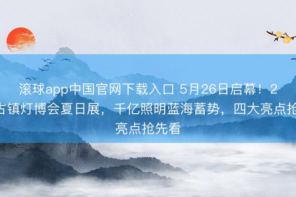 滚球app中国官网下载入口 5月26日启幕！2026古镇灯博会夏日展，千亿照明蓝海蓄势，四大亮点抢先看
