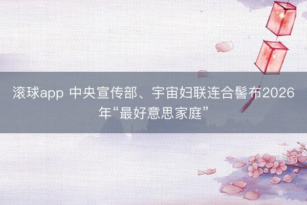 滚球app 中央宣传部、宇宙妇联连合髻布2026年“最好意思家庭”