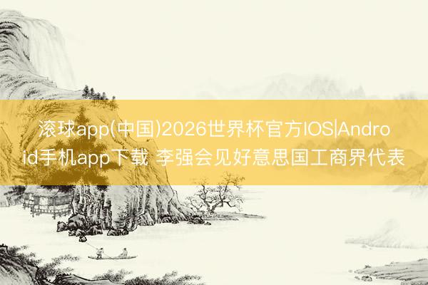 滚球app(中国)2026世界杯官方IOS|Android手机app下载 李强会见好意思国工商界代表