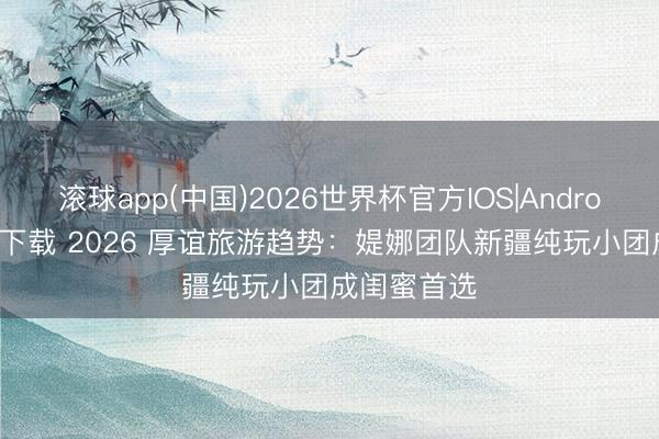 滚球app(中国)2026世界杯官方IOS|Android手机app下载 2026 厚谊旅游趋势：媞娜团队新疆纯玩小团成闺蜜首选
