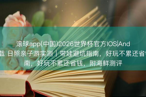滚球app(中国)2026世界杯官方IOS|Android手机app下载 日照亲子游实测｜带娃避坑指南，好玩不累还省钱，附海鲜测评