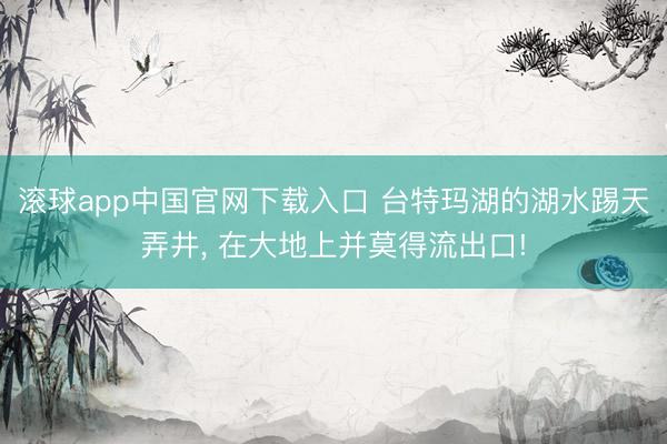 滚球app中国官网下载入口 台特玛湖的湖水踢天弄井， 在大地上并莫得流出口!