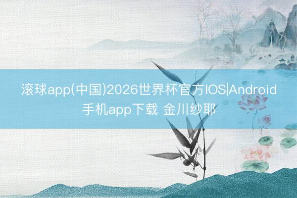 滚球app(中国)2026世界杯官方IOS|Android手机app下载 金川纱耶