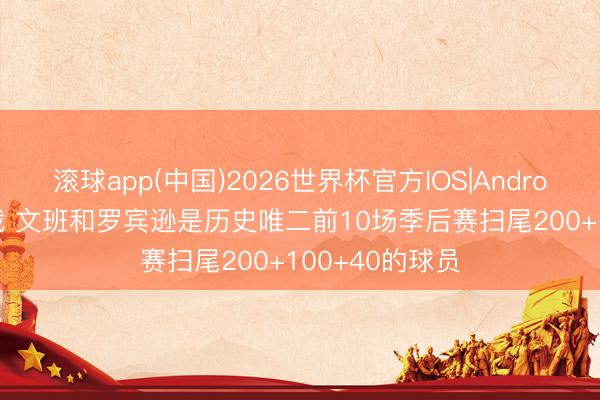 滚球app(中国)2026世界杯官方IOS|Android手机app下载 文班和罗宾逊是历史唯二前10场季后赛扫尾200+100+40的球员
