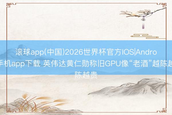 滚球app(中国)2026世界杯官方IOS|Android手机app下载 英伟达黄仁勋称旧GPU像“老酒”越陈越贵