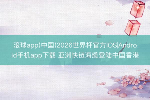 滚球app(中国)2026世界杯官方IOS|Android手机app下载 亚洲快链海缆登陆中国香港