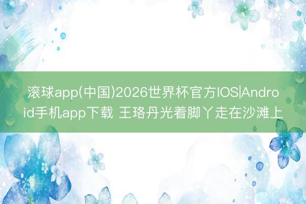 滚球app(中国)2026世界杯官方IOS|Android手机app下载 王珞丹光着脚丫走在沙滩上