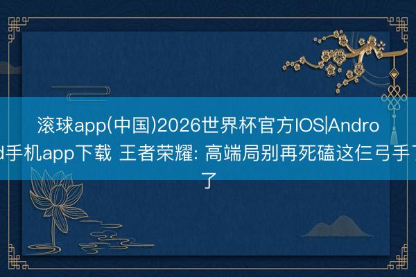 滚球app(中国)2026世界杯官方IOS|Android手机app下载 王者荣耀: 高端局别再死磕这仨弓手了