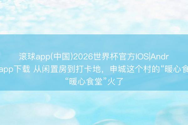 滚球app(中国)2026世界杯官方IOS|Android手机app下载 从闲置房到打卡地，申城这个村的“暖心食堂”火了