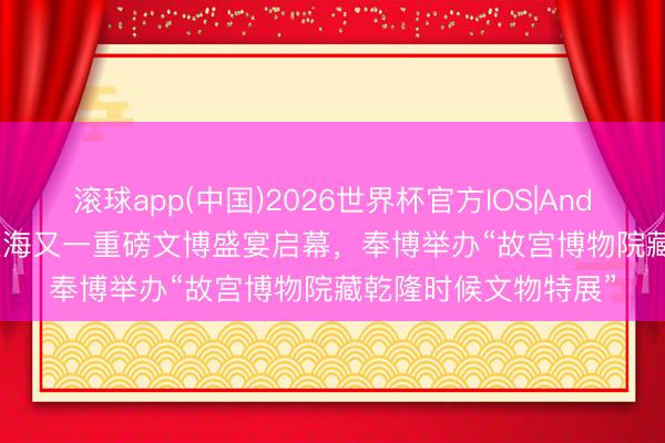 滚球app(中国)2026世界杯官方IOS|Android手机app下载 上海又一重磅文博盛宴启幕，奉博举办“故宫博物院藏乾隆时候文物特展”