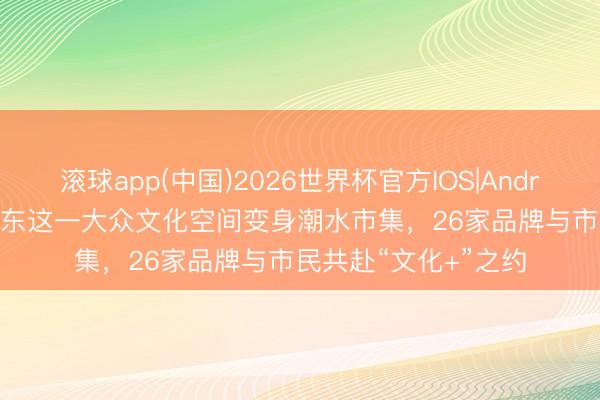 滚球app(中国)2026世界杯官方IOS|Android手机app下载 浦东这一大众文化空间变身潮水市集，26家品牌与市民共赴“文化+”之约