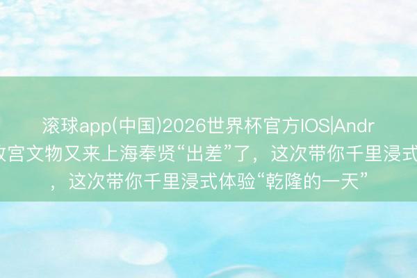 滚球app(中国)2026世界杯官方IOS|Android手机app下载 故宫文物又来上海奉贤“出差”了，这次带你千里浸式体验“乾隆的一天”