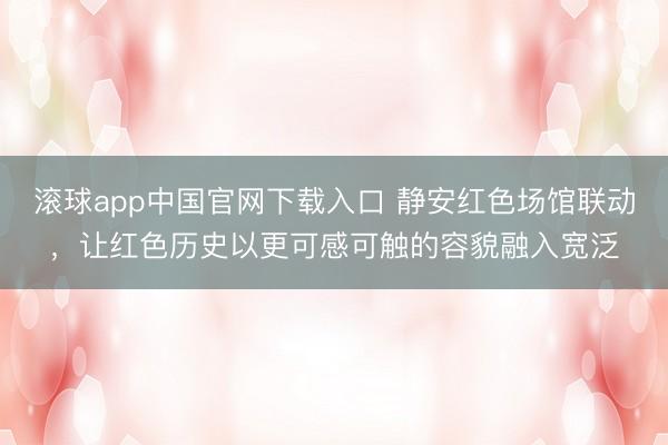 滚球app中国官网下载入口 静安红色场馆联动，让红色历史以更可感可触的容貌融入宽泛