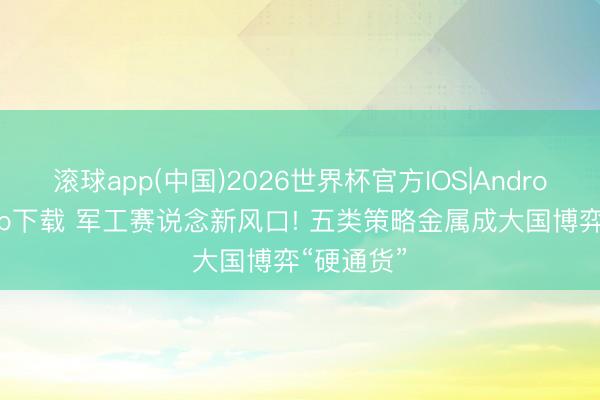 滚球app(中国)2026世界杯官方IOS|Android手机app下载 军工赛说念新风口! 五类策略金属成大国博弈“硬通货”