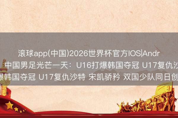 滚球app(中国)2026世界杯官方IOS|Android手机app下载 过年了！中国男足光芒一天：U16打爆韩国夺冠 U17复仇沙特 宋凯骄矜 双国少队同日创佳绩