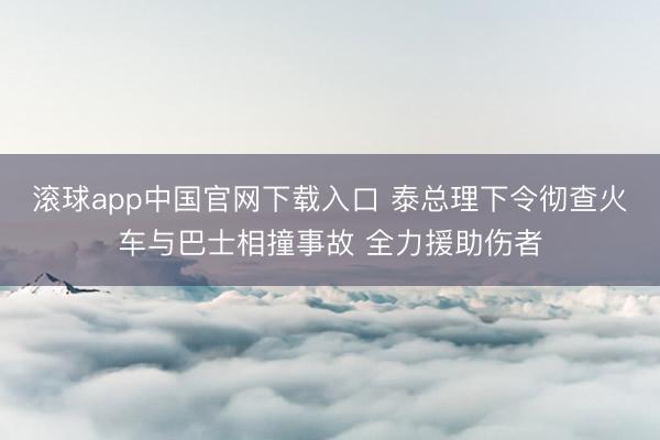 滚球app中国官网下载入口 泰总理下令彻查火车与巴士相撞事故 全力援助伤者