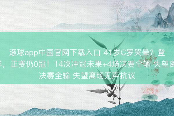 滚球app中国官网下载入口 41岁C罗哭晕？登陆沙特3年半，正赛仍0冠！14次冲冠未果+4场决赛全输 失望离场无声抗议