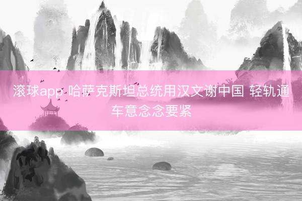 滚球app 哈萨克斯坦总统用汉文谢中国 轻轨通车意念念要紧