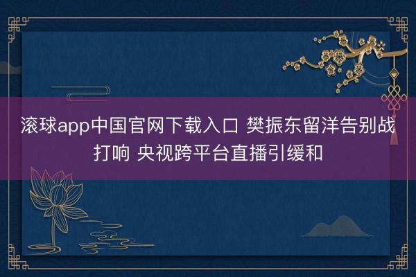 滚球app中国官网下载入口 樊振东留洋告别战打响 央视跨平台直播引缓和