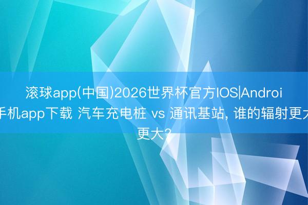 滚球app(中国)2026世界杯官方IOS|Android手机app下载 汽车充电桩 vs 通讯基站， 谁的辐射更大?
